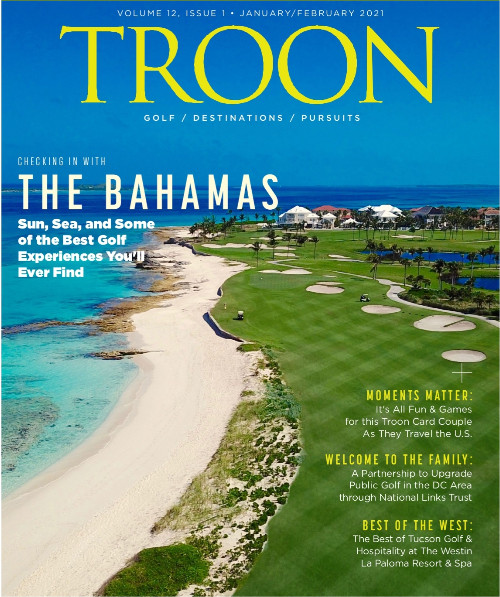 January/February 2021 Issue Cover Story: Checking in with the Bahamas: Sun, Sea and Some of the Best Golf Experiences You'll Ever See Profile: Moments Matter - it's all fun and games for this Troon Card Couple as they travel the US Live: Welcome to the Family - a partnership to upgrade public golf in the DC area through National Links Trust Exclusive: Best of the West: The best of Tucson golf & hospitality at the Westin La Paloma Resort & Spa