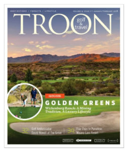 January/February 2018 Issue Cover Story Golden Greens—Wickenburg Ranch: A mining tradition, A luxury lifestyle. Q&A: Golf Ambassador—We spoke to European Tour player David Howell about his successful career and his new role as Golf Ambassador at The Grove. Destination: Four Days in Paradise—Oceanside golf is but one of many treats on Hawaii Island. At Mauna Lani Resort, you're at the center of it all.