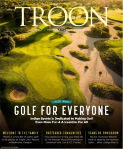 March/April 2022 Issue Cover Story: Golf For Everyone - Indigo Sports is dedicated to making golf even more fun & accessible for all. Profile: Troon Dines - Executive Chef Yakov Koyenov on creating special moments and memorable dishes at The Club at The Dunes. Live: Welcome To The Family - There's a whole lot of scenic golf to be played at Eagle Crest Resort in Redmond, Oregon Exclusive: Stars of Tomorrow - NCAA Champion Rachel Heck is keeping her options open ... after college that is.