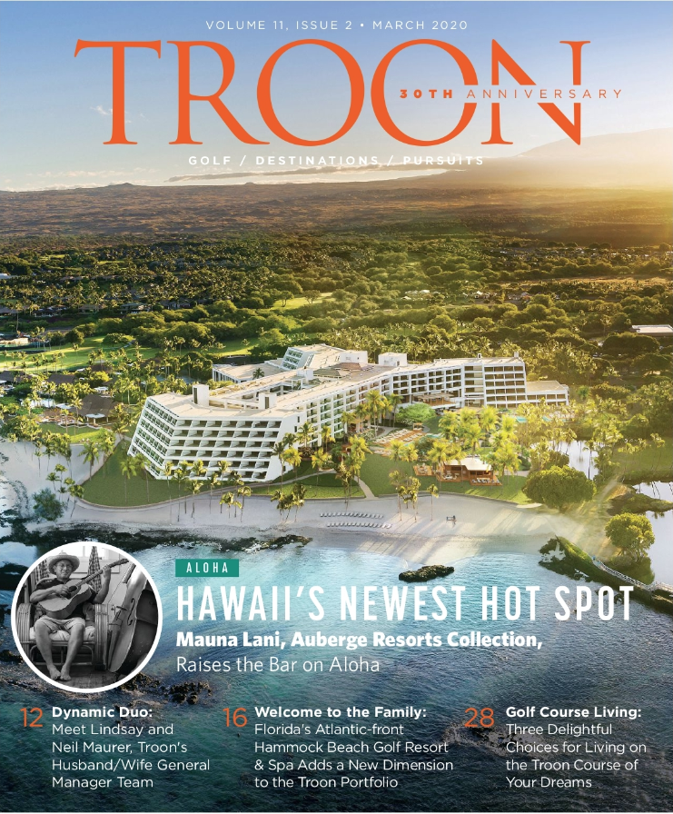 March 2020 Issue Cover Story Hawaii's Newest Hot Spot - Mauna Lani, Auberge Resorts Collection, Raises the Bar on Aloha Profile: Fit for Royalty - Two highly respected names in hospitality at one address on the California coast is certain to deliver an extraordinary experience. Such is the csae at Monarch Beach Resort Live: Beachside Beauty -Playing golf by the sea is a remarkable experience. You can do just that in Palm Coast, Florida, at the Hammock Beach Golf Resort & Spa, a luxurious new addition to the Troon portfolio. Exclusive: Equipment - Technology has advanced to the point where the latest golf watches go far beyond merely showing distances to the pin. Indeed the future has arrived and it's on your wrist.