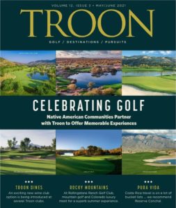 May/June 2021 Issue Cover Story: Celebrating Golf - Native American Communities Partner with Troon to Offer Memorable Experiences Profile: Troon Dines - An exciting new win club option is being introduced at several Troon clubs Live: Rocky Mountains - At Rollingstone Ranch Golf Club, mountain golf and Colorado luxury meet for superb summer experience Exclusive: Pura Vida - Costa Rica travel is on a lot of bucket lists...we recommend Reserva Conchal