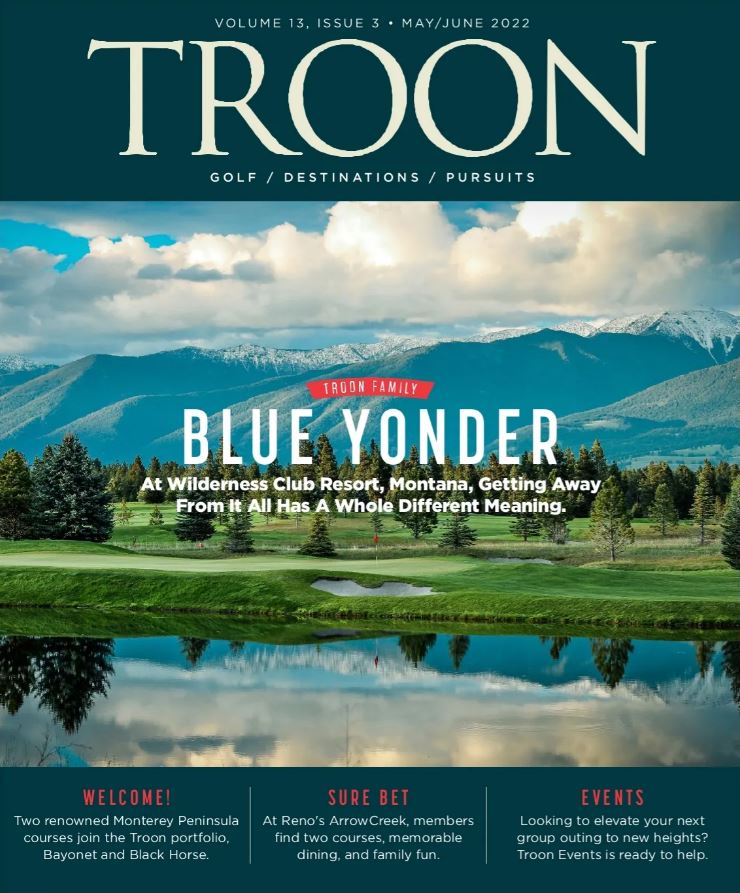 May/June 2022 Issue Cover Story: At Wilderness Club Resort, Montana, getting away from it all has a whole different meaning. Profile: Troon Dines - At Peninsula golf & CC, Chef Carolyn Torres' motto is: Be better every day. It shows in the cuisine she servers. Live: Welcome To The Family - Troon makes landing on the Monterey Peninsula with two renowned golf courses: Bayonet and Black Horse. Exclusive: Troon Privé - A big bet in Reno pays off at The Club at ArrowCreek, with a renovated clubhouse, new public spaces, and upgrades to both golf courses.