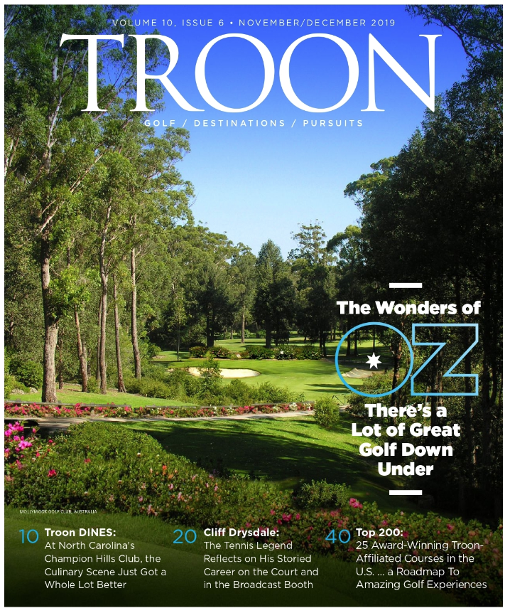 November/December 2019 Issue Cover Story The Wonders of OZ - There's a Lot of Great Golf Down Under Profile: Ready for Prime Time - Indian Wells Golf Resort has long been known for outstanding golf and equally memorable cuisine. The new VUE Grill and Bar on enhances that. Live: Top 200 - 25 Award-Winning Troon-Affiliated Courses in the U.S...A Roadmap to Amazing Golf Experiences