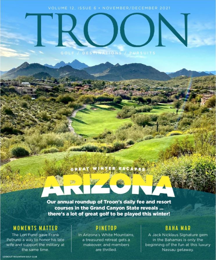 November/December 2021 Issue Cover Story: Great Winter Escapes Arizona - It's our Annual roundup of Troon's Daily Fee and Resort courses in the Grand Canyon State reveals...there's a lot of great golf to be played this winter. Profile: Moments Matter - The Lori Fund gave Frank Petruno a way to honor his late wife and support the military at the same time. Live: Pinetop - In Arizona's White Mountains, a treasured retreat gets a makeover, and members are thrilled. Exclusive: Baha Mar - A Jack Nicklaus Signature gem in the Bahamas is only the beginning of the fun at this luxury Nassau getaway.
