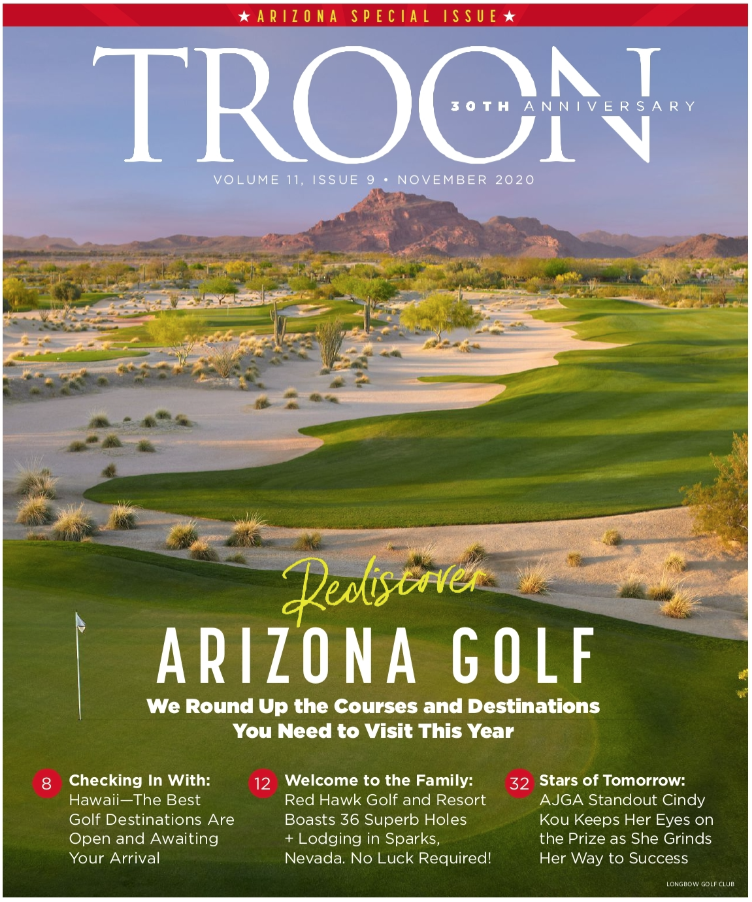 November 2020 Issue Cover Story: Rediscover Arizona Golf: We round up the courses and destinations to visit this year Profile: Checking in with Hawaii - The best golf destinations are open and awaiting your arrival Live: Welcome to the family: Red Hawk Golf and Resort boasts 36 superb holes + lodging in Sparks, Nevada. No luck required! Exclusive: Stars of tomorrow: AJGA standout Cindy Kou keeps her eyes on the prize as she grinds her way to success