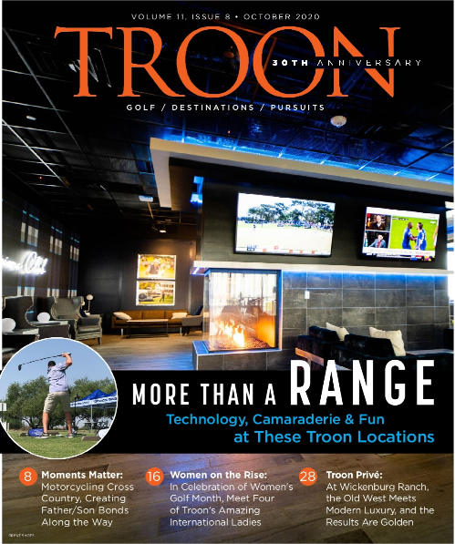 October 2020 Issue Cover Story: More than a Range: Technology, Camaraderie and Fun at These Troon Locations Profile: Moment's Matter: Motorcycling cross country, creating father/son bonds along the way. Live: Women of Troon: In celebration of Women's Golf Month, meet some of Troon International's amazing ladies. Exclusive: Troon Privé: Where the old west meets modern luxury