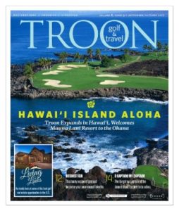 September/October 2017 Issue Cover Story Hawai'i Island Aloha—Troon expands in Hawai'i, welcomes Mauna Lani Resort to the Ohana. Living on the Links: Starting to Look—Looking for a new or second home is always exciting. The possibilities are limitless! Mountains? Ocean? Tropics? Desert? Luckily, in the Troon family, you are certain to find exactly what you are looking for. Profile: Nick Price—This year's International captain, Nick Price, was part of the first three Presidents Cups, including in 1998 when his team captured their lone victory. We asked if he thinks his squad can win this year.