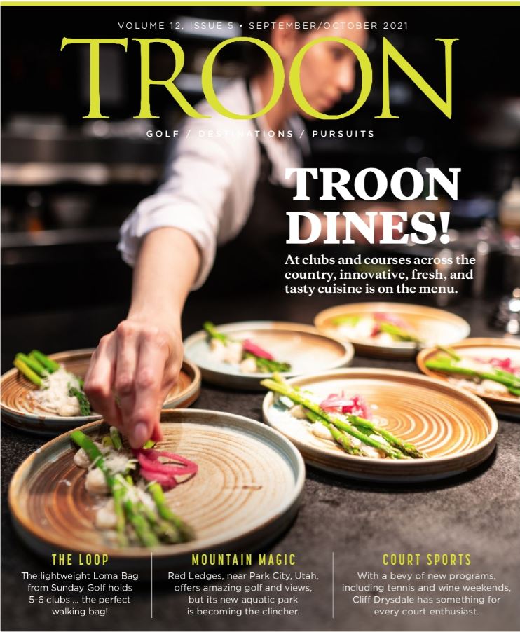 September/October 2021 Issue Cover Story: Troon Dines - Innovative, Fresh and Tasty Cuisine is on the Menu Profile: The Loop - The lightweight Loma Bag from Sunday Golf holds 5-6 clubs...the perfect walking bag! Live: Mountain Magic - Red Ledges, near Park City, Utah, offers amazing golf and views, but its new aquatic center is becoming the clincher. Exclusive: Court Sports - With a bevy of new programs, including tennis and wine weekends, Cliff Drysdale has something for every court enthusiast