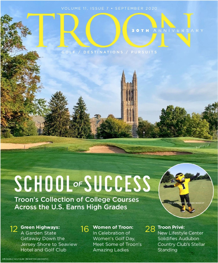 September 2020 Issue Cover Story: School of Success: School of success. Troon's collection of college courses across the U.S. earns high grades. Profile: Green Highways: a Garden State getaway down the Hersey Shore to Seaview Hotel and Golf Club. Live: Women of Troon: In celebration of Women's Golf Day, meet some of Troon's amazing ladies. Exclusive: Troon Privé: a new lifestyle center solidifies Audubon Country Club's stellar standing.