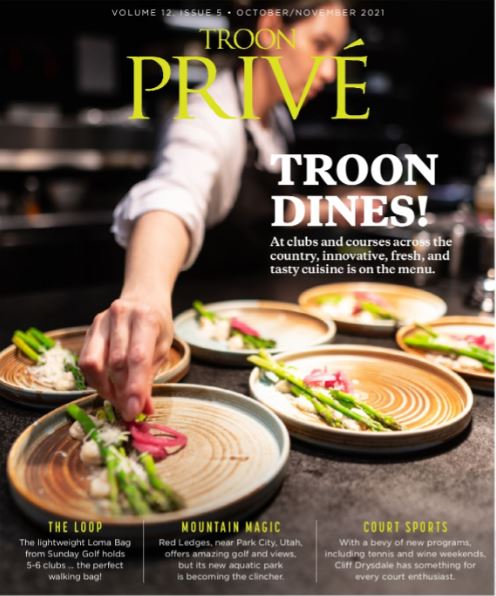September/October 2021 Issue Cover Story: Troon Dines - Innovative, Fresh and Tasty Cuisine is on the Menu Profile: The Loop - The lightweight Loma Bag from Sunday Golf holds 5-6 clubs...the perfect walking bag! Live: Mountain Magic - Red Ledges, near Park City, Utah, offers amazing golf and views, but its new aquatic center is becoming the clincher. Exclusive: Court Sports - With a bevy of new programs, including tennis and wine weekends, Cliff Drysdale has something for every court enthusiast