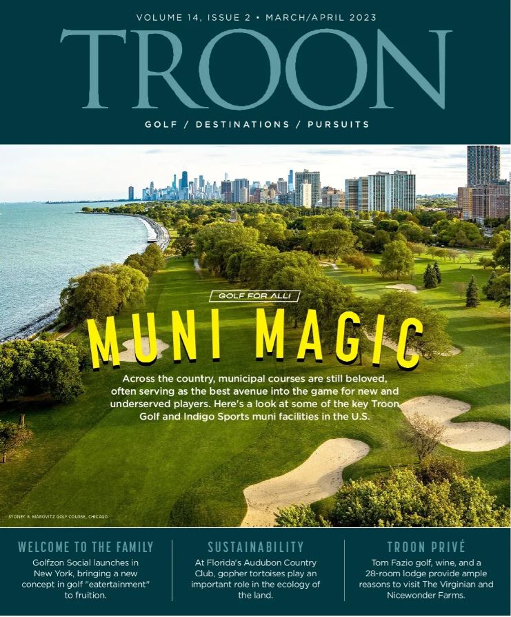 Troon Magazine Volume 14, Issue 2 March/April 2023 Edition. Muni Magic: Across the country, municipal courses are still beloved, often serving as the best avenue into the game for new and underserved players.  Here's a look at some of the key Troon Golf and Indigo Sort Muni facilities in the U.S.: Welcome To The Family - Golfzon Social launches in New York, bringing a new concept in golf 'eatertainment" to fruition. Sustainability - At Florida's Audubon Country Club, gopher tortoises play an important role in the ecology of the land. Troon Privé - Tom Fazio golf, wine and a 28-room lodge provide ample reasons to visit The Virginian and Nicewonder Farms.